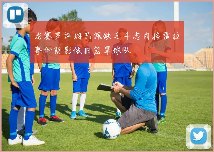 龙赛罗评姆巴佩缺乏斗志内格雷拉事件阴影依旧笼罩球队
