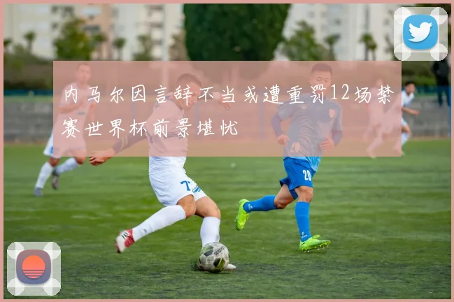 内马尔因言辞不当或遭重罚12场禁赛世界杯前景堪忧