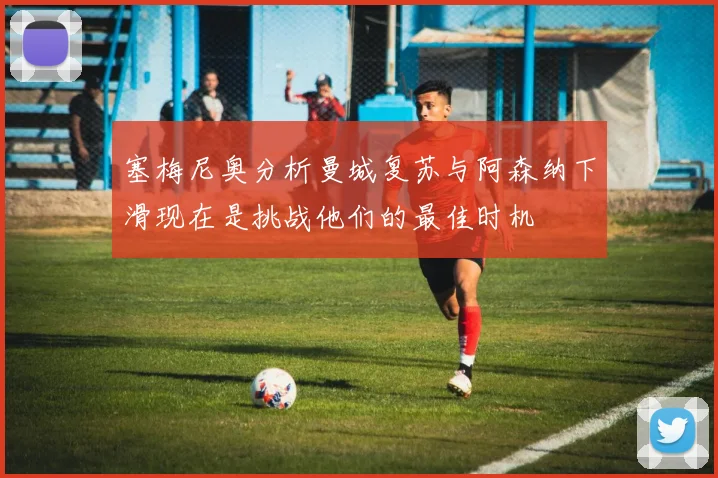 塞梅尼奥分析曼城复苏与阿森纳下滑现在是挑战他们的最佳时机
