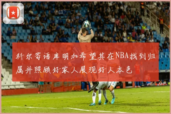 科尔寄语库明加希望其在NBA找到归属并照顾好家人展现好人本色