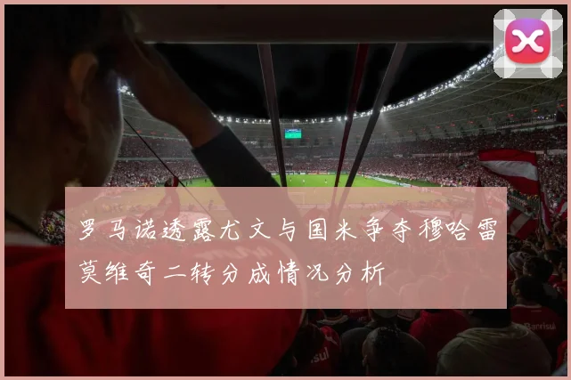 罗马诺透露尤文与国米争夺穆哈雷莫维奇二转分成情况分析