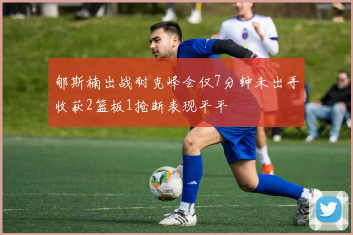 郇斯楠出战耐克峰会仅7分钟未出手收获2篮板1抢断表现平平