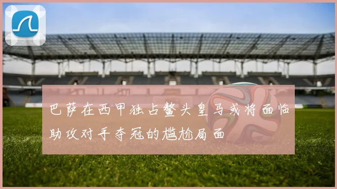 巴萨在西甲独占鳌头皇马或将面临助攻对手夺冠的尴尬局面