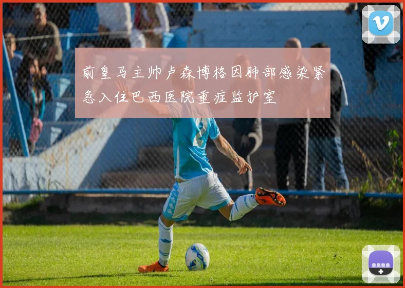 前皇马主帅卢森博格因肺部感染紧急入住巴西医院重症监护室