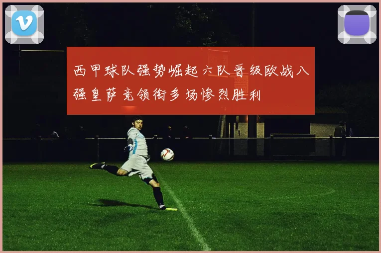 西甲球队强势崛起六队晋级欧战八强皇萨竞领衔多场惨烈胜利