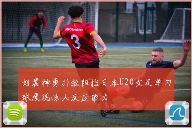 刘晨神勇扑救阻挡日本U20女足单刀球展现惊人反应能力