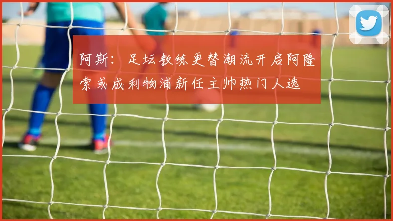阿斯：足坛教练更替潮流开启阿隆索或成利物浦新任主帅热门人选