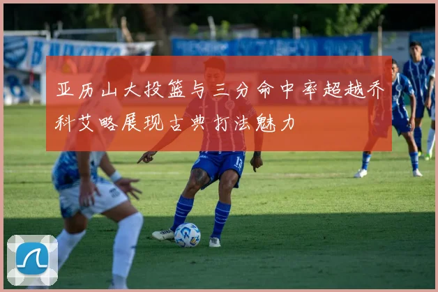 亚历山大投篮与三分命中率超越乔科艾略展现古典打法魅力