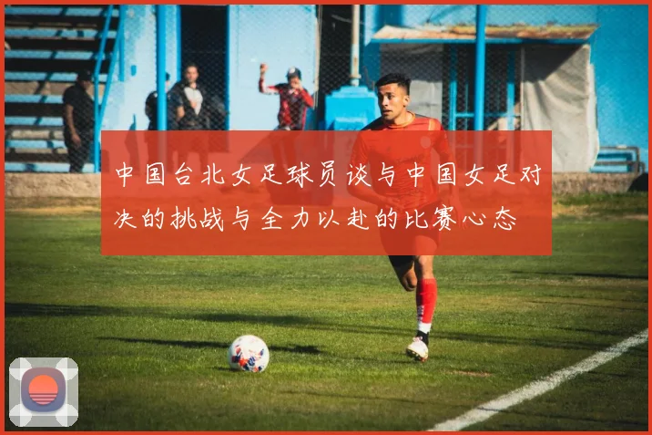 中国台北女足球员谈与中国女足对决的挑战与全力以赴的比赛心态