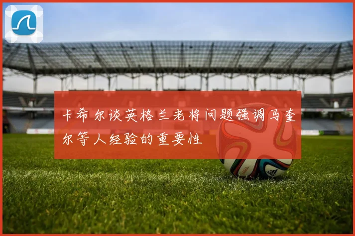 卡希尔谈英格兰老将问题强调马奎尔等人经验的重要性