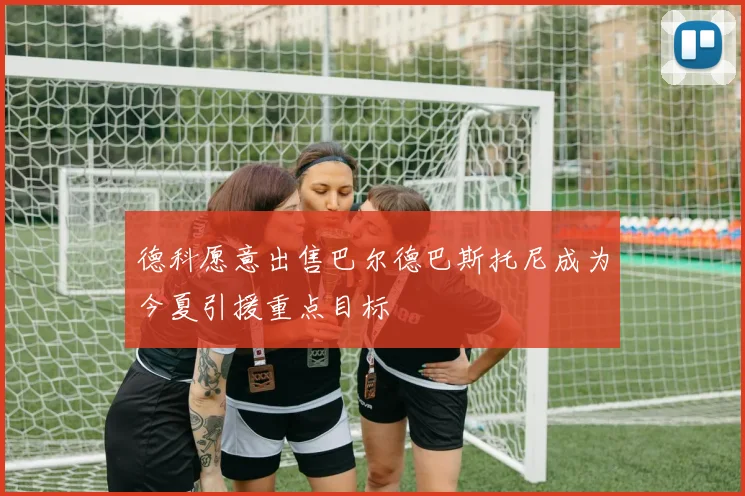 德科愿意出售巴尔德巴斯托尼成为今夏引援重点目标