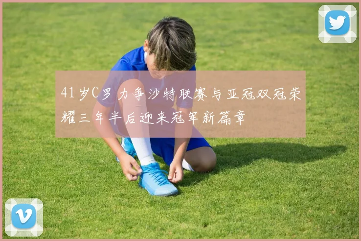 41岁C罗力争沙特联赛与亚冠双冠荣耀三年半后迎来冠军新篇章