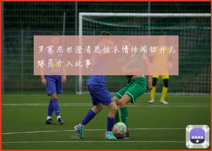 罗塞尼尔澄清恩佐求情传闻称并无球员介入此事